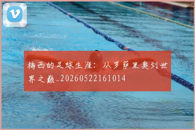 梅西的足球生涯：从罗萨里奥到世界之巅_20260522161014