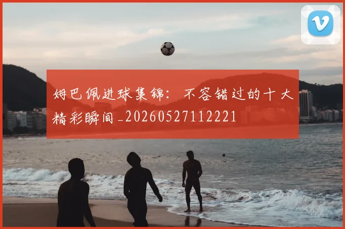 姆巴佩进球集锦：不容错过的十大精彩瞬间_20260527112221