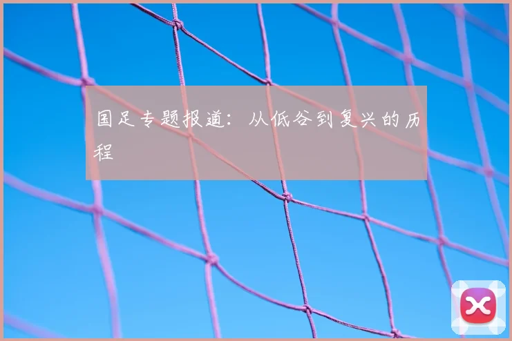 国足专题报道：从低谷到复兴的历程