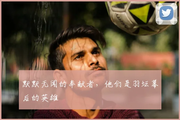 默默无闻的奉献者，他们是羽坛幕后的英雄