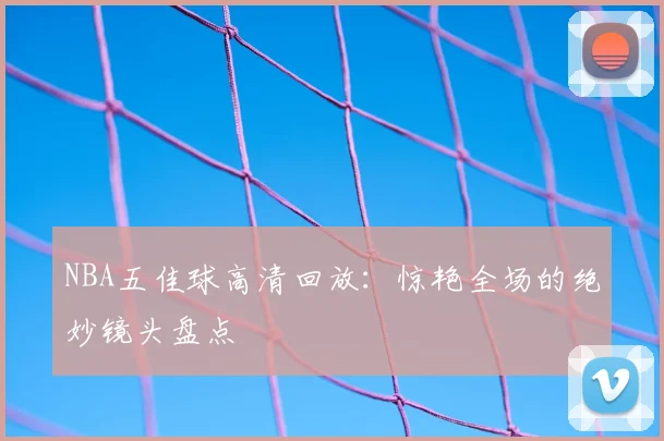 NBA五佳球高清回放:惊艳全场的绝妙镜头盘点