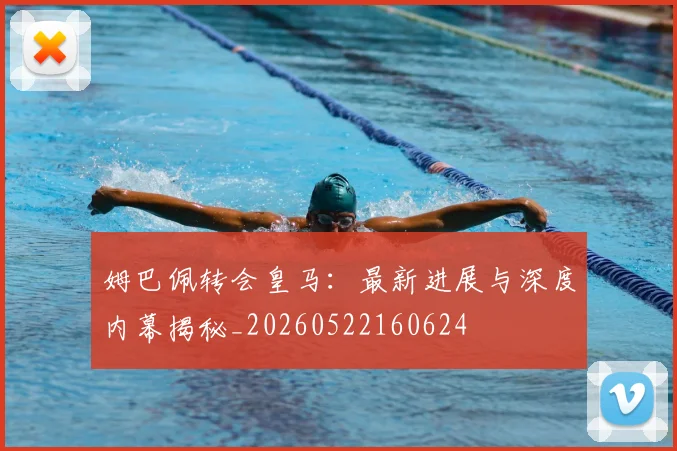 姆巴佩转会皇马：最新进展与深度内幕揭秘_20260522160624