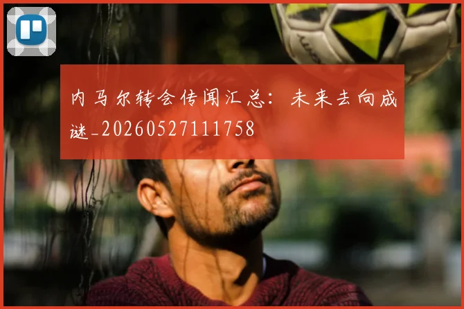 内马尔转会传闻汇总：未来去向成谜_20260527111758