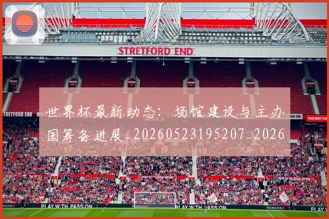 世界杯最新动态:场馆建设与主办国筹备进展_20260523195207_20260607160344