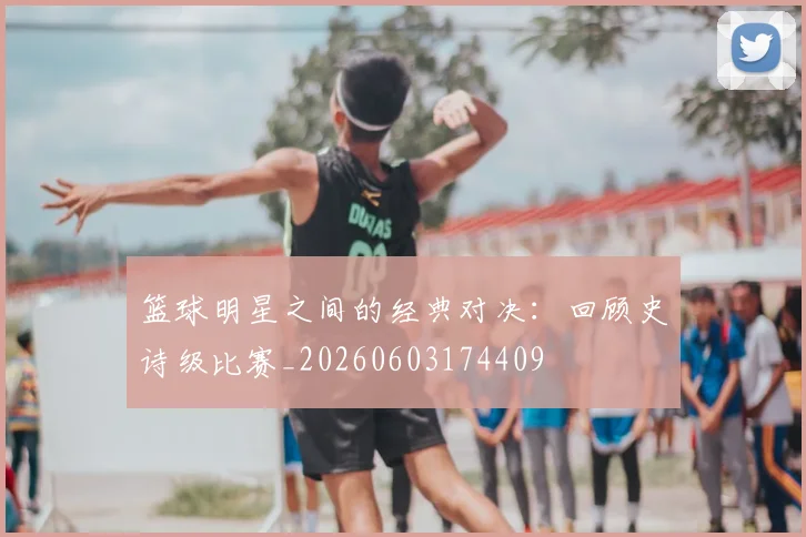 篮球明星之间的经典对决：回顾史诗级比赛_20260603174409
