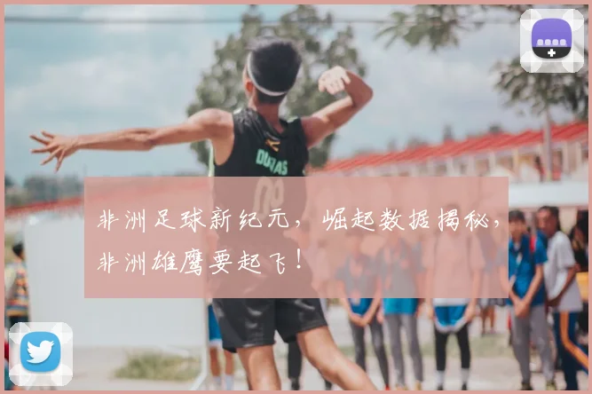 非洲足球新纪元，崛起数据揭秘，非洲雄鹰要起飞！