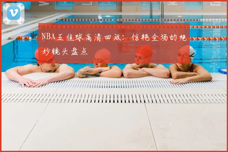 NBA五佳球高清回放：惊艳全场的绝妙镜头盘点