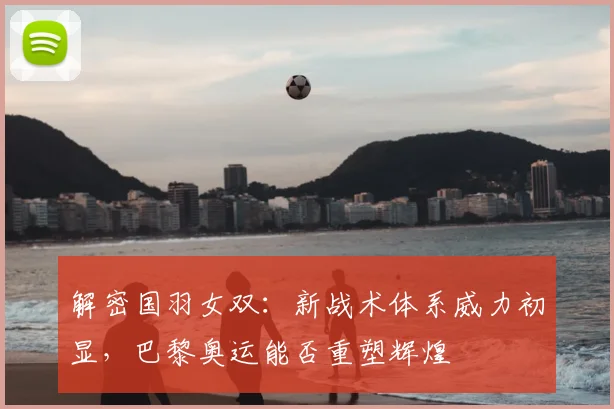 解密国羽女双:新战术体系威力初显,巴黎奥运能否重塑辉煌